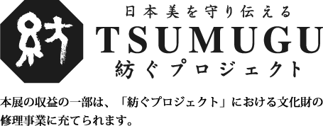 日本美を守り伝える 紡ぐプロジェクト／紡 TSUMUGU／本展の収益の一部は、「紡ぐプロジェクト」における文化財の修理事業に充てられます。